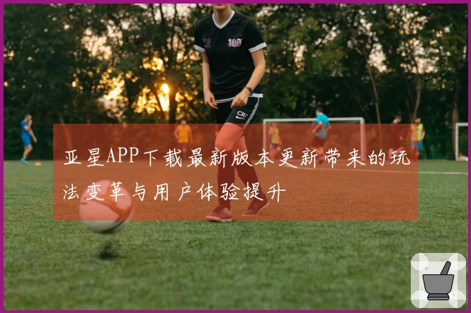 亚星APP下载最新版本更新带来的玩法变革与用户体验提升