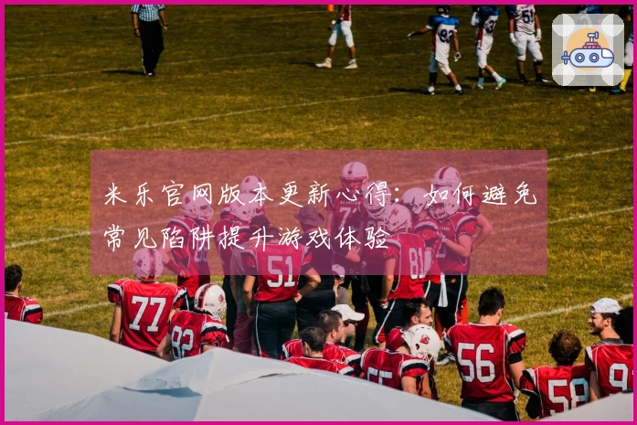 米乐官网版本更新心得：如何避免常见陷阱提升游戏体验